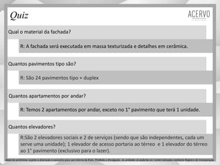 Qual o material da fachada?
Quantos pavimentos tipo são?
Quantos apartamentos por andar?
Quantos elevadores?
R: A fachada será executada em massa texturizada e detalhes em cerâmica.
R: São 24 pavimentos tipo + duplex
R: Temos 2 apartamentos por andar, exceto no 1° pavimento que terá 1 unidade.
R:São 2 elevadores sociais e 2 de serviços (sendo que são independentes, cada um
serve uma unidade); 1 elevador de acesso portaria ao térreo e 1 elevador do térreo
ao 1° pavimento (exclusivo para o lazer).
Quiz
Material preliminar sujeito a alteração e exclusivo para uso interno da Even. Proibida a divulgação. As unidades só poderão ser comercializadas mediante Registro de Incorporação
 