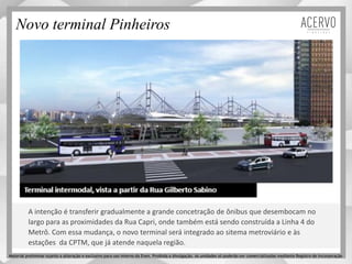 Novo terminal Pinheiros
A intenção é transferir gradualmente a grande concetração de ônibus que desembocam no
largo para as proximidades da Rua Capri, onde também está sendo construída a Linha 4 do
Metrô. Com essa mudança, o novo terminal será integrado ao sitema metroviário e às
estações da CPTM, que já atende naquela região.
Material preliminar sujeito a alteração e exclusivo para uso interno da Even. Proibida a divulgação. As unidades só poderão ser comercializadas mediante Registro de Incorporação
 