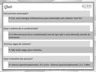 Está prevista automação?
Qual o sistema de ar condicionado?
Teremos vagas de visitante?
Qual o tamanho das piscinas?
R: Sim, será entregue infraestrutura para automação com sistema “sem fio”.
R: A infra estrutura do ar condicionado será do tipo split e será oferecida através do
Excluseven.
R: Não terão vagas para visitantes.
R: Interna (aproximadamente): 25 x 4,5m - Externa (aproximadamente): 21 x 7,80m
Quiz
Material preliminar sujeito a alteração e exclusivo para uso interno da Even. Proibida a divulgação. As unidades só poderão ser comercializadas mediante Registro de Incorporação
 