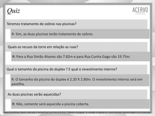 Teremos tratamento de ozônio nas piscinas?
Quais os recuos da torre em relação as ruas?
R: Sim, as duas piscinas terão tratamento de ozônio.
R: Para a Rua Simão Alvares são 7.82m e para Rua Cunha Gago são 19.75m.
Quiz
Material preliminar sujeito a alteração e exclusivo para uso interno da Even. Proibida a divulgação. As unidades só poderão ser comercializadas mediante Registro de Incorporação
Qual o tamanho da piscina do duplex ? E qual o revestimento interno?
As duas piscinas serão aquecidas?
R: O tamanho da piscina do duplex é 2.20 X 2.80m. O revestimento interno será em
pastilha.
R: Não, somente será aquecida a piscina coberta.
 
