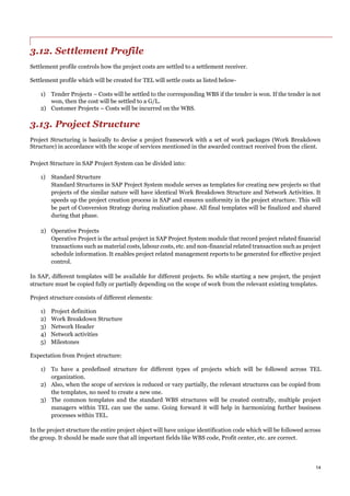 14
3.12. Settlement Profile
Settlement profile controls how the project costs are settled to a settlement receiver.
Settlement profile which will be created for TEL will settle costs as listed below-
1) Tender Projects – Costs will be settled to the corresponding WBS if the tender is won. If the tender is not
won, then the cost will be settled to a G/L.
2) Customer Projects – Costs will be incurred on the WBS.
3.13. Project Structure
Project Structuring is basically to devise a project framework with a set of work packages (Work Breakdown
Structure) in accordance with the scope of services mentioned in the awarded contract received from the client.
Project Structure in SAP Project System can be divided into:
1) Standard Structure
Standard Structures in SAP Project System module serves as templates for creating new projects so that
projects of the similar nature will have identical Work Breakdown Structure and Network Activities. It
speeds up the project creation process in SAP and ensures uniformity in the project structure. This will
be part of Conversion Strategy during realization phase. All final templates will be finalized and shared
during that phase.
2) Operative Projects
Operative Project is the actual project in SAP Project System module that record project related financial
transactions such as material costs, labour costs, etc. and non-financial related transaction such as project
schedule information. It enables project related management reports to be generated for effective project
control.
In SAP, different templates will be available for different projects. So while starting a new project, the project
structure must be copied fully or partially depending on the scope of work from the relevant existing templates.
Project structure consists of different elements:
1) Project definition
2) Work Breakdown Structure
3) Network Header
4) Network activities
5) Milestones
Expectation from Project structure:
1) To have a predefined structure for different types of projects which will be followed across TEL
organization.
2) Also, when the scope of services is reduced or vary partially, the relevant structures can be copied from
the templates, no need to create a new one.
3) The common templates and the standard WBS structures will be created centrally, multiple project
managers within TEL can use the same. Going forward it will help in harmonizing further business
processes within TEL.
In the project structure the entire project object will have unique identification code which will be followed across
the group. It should be made sure that all important fields like WBS code, Profit center, etc. are correct.
 