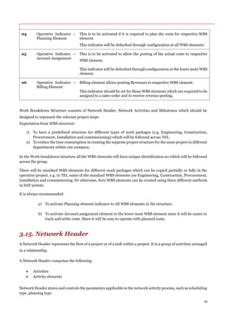 16
04 Operative Indicator –
Planning Element
This is to be activated if it is required to plan the costs for respective WBS
element.
This indicator will be defaulted through configuration at all WBS elements.
05 Operative Indicator –
Account Assignment
This is to be activated to allow the posting of the actual costs to respective
WBS element.
This indicator will be defaulted through configuration at the lower most WBS
element.
06 Operative Indicator –
Billing Element
Billing element allows posting Revenues to respective WBS element.
This indicator should be set for those WBS elements which are required to be
assigned to a sales order and to receive revenue posting.
Work Breakdown Structure consists of Network Header, Network Activities and Milestones which should be
designed to represent the relevant project steps.
Expectation from WBS structure:
1) To have a predefined structure for different types of work packages (e.g. Engineering, Construction,
Procurement, Installation and commissioning) which will be followed across TEL.
2) To reduce the time consumption in creating the separate project structure for the same project in different
departments within one company.
In the Work breakdown structure all the WBS elements will have unique identification no which will be followed
across the group.
There will be standard WBS elements for different work packages which can be copied partially or fully in the
operative project, e.g. in TEL some of the standard WBS elements are Engineering, Construction, Procurement,
Installation and commissioning. Or otherwise, New WBS elements can be created using three different methods
in SAP system.
It is always recommended:
a) To activate Planning element indicator to All WBS elements in the structure.
b) To activate Account assignment element to the lower most WBS element since it will be easier to
track and settle costs. Since it will be easy to operate with planned costs.
3.15. Network Header
A Network Header represents the flow of a project or of a task within a project. It is a group of activities arranged
in a relationship.
A Network Header comprises the following:
 Activities
 Activity elements
Network Header stores and controls the parameters applicable to the network activity process, such as scheduling
type, planning type.
 