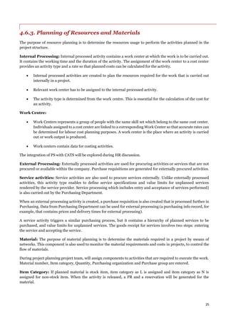 25
4.6.3. Planning of Resources and Materials
The purpose of resource planning is to determine the resources usage to perform the activities planned in the
project structure.
Internal Processing: Internal processed activity contains a work center at which the work is to be carried out.
It contains the working time and the duration of the activity. The assignment of the work center to a cost center
provides an activity type and a rate so that planned costs can be calculated for the activity.
 Internal processed activities are created to plan the resources required for the work that is carried out
internally in a project.
 Relevant work center has to be assigned to the internal processed activity.
 The activity type is determined from the work centre. This is essential for the calculation of the cost for
an activity.
Work Centre:
 Work Centers represents a group of people with the same skill set which belong to the same cost center.
Individuals assigned to a cost center are linked to a corresponding Work Center so that accurate rates can
be determined for labour cost planning purposes. A work center is the place where an activity is carried
out or work output is produced.
 Work centers contain data for costing activities.
The integration of PS with CATS will be explored during HR discussion.
External Processing: Externally processed activities are used for procuring activities or services that are not
procured or available within the company. Purchase requisitions are generated for externally procured activities.
Service activities: Service activities are also used to procure services externally. Unlike externally processed
activities, this activity type enables to define service specifications and value limits for unplanned services
rendered by the service provider. Service processing which includes entry and acceptance of services performed)
is also carried out by the Purchasing Department.
When an external processing activity is created, a purchase requisition is also created that is processed further in
Purchasing. Data from Purchasing Department can be used for external processing (a purchasing info record, for
example, that contains prices and delivery times for external processing).
A service activity triggers a similar purchasing process, but it contains a hierarchy of planned services to be
purchased, and value limits for unplanned services. The goods receipt for services involves two steps: entering
the service and accepting the service.
Material: The purpose of material planning is to determine the materials required in a project by means of
networks. This component is also used to monitor the material requirements and costs in projects, to control the
flow of materials.
During project planning project team, will assign components to activities that are required to execute the work.
Material number, Item category, Quantity, Purchasing organization and Purchase group are entered.
Item Category: If planned material is stock item, item category as L is assigned and item category as N is
assigned for non-stock item. When the activity is released, a PR and a reservation will be generated for the
material.
 