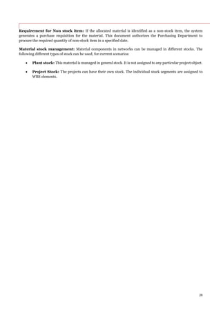 26
Requirement for Non stock item: If the allocated material is identified as a non-stock item, the system
generates a purchase requisition for the material. This document authorizes the Purchasing Department to
procure the required quantity of non-stock item in a specified date.
Material stock management: Material components in networks can be managed in different stocks. The
following different types of stock can be used, for current scenarios:
 Plant stock: This material is managed in general stock. It is not assigned to any particular project object.
 Project Stock: The projects can have their own stock. The individual stock segments are assigned to
WBS elements.
 