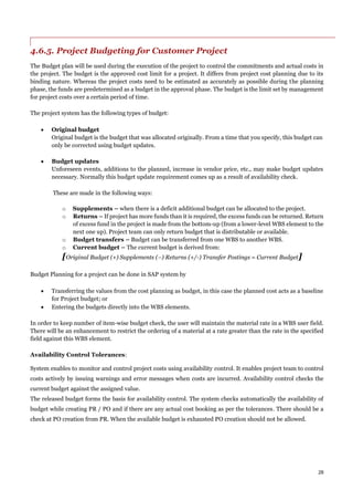 28
4.6.5. Project Budgeting for Customer Project
The Budget plan will be used during the execution of the project to control the commitments and actual costs in
the project. The budget is the approved cost limit for a project. It differs from project cost planning due to its
binding nature. Whereas the project costs need to be estimated as accurately as possible during the planning
phase, the funds are predetermined as a budget in the approval phase. The budget is the limit set by management
for project costs over a certain period of time.
The project system has the following types of budget:
 Original budget
Original budget is the budget that was allocated originally. From a time that you specify, this budget can
only be corrected using budget updates.
 Budget updates
Unforeseen events, additions to the planned, increase in vendor price, etc., may make budget updates
necessary. Normally this budget update requirement comes up as a result of availability check.
These are made in the following ways:
o Supplements – when there is a deficit additional budget can be allocated to the project.
o Returns – If project has more funds than it is required, the excess funds can be returned. Return
of excess fund in the project is made from the bottom-up (from a lower-level WBS element to the
next one up). Project team can only return budget that is distributable or available.
o Budget transfers – Budget can be transferred from one WBS to another WBS.
o Current budget – The current budget is derived from:
[Original Budget (+) Supplements (–) Returns (+/-) Transfer Postings = Current Budget]
Budget Planning for a project can be done in SAP system by
 Transferring the values from the cost planning as budget, in this case the planned cost acts as a baseline
for Project budget; or
 Entering the budgets directly into the WBS elements.
In order to keep number of item-wise budget check, the user will maintain the material rate in a WBS user field.
There will be an enhancement to restrict the ordering of a material at a rate greater than the rate in the specified
field against this WBS element.
Availability Control Tolerances:
System enables to monitor and control project costs using availability control. It enables project team to control
costs actively by issuing warnings and error messages when costs are incurred. Availability control checks the
current budget against the assigned value.
The released budget forms the basis for availability control. The system checks automatically the availability of
budget while creating PR / PO and if there are any actual cost booking as per the tolerances. There should be a
check at PO creation from PR. When the available budget is exhausted PO creation should not be allowed.
 