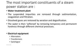 The most important constituents of a steam
power station are :
• Water treatment plant
• The suspended impurities are removed through sedimentation,
coagulation and filtration.
• Dissolved gases are removed by aeration and degasification.
• The water is then ‘softened’ by removing temporary and permanent
hardness through different chemical processes.
• Electrical equipment
• Alternators
• Transformers
• Switchgear
20-02-2024 Manidar Thula, Associate Professor, EEE Dept.
 