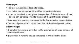 Advantages
• The fuel (i.e., coal) used is quite cheap.
• Less initial cost as compared to other generating stations.
• It can be installed at any place irrespective of the existence of coal.
The coal can be transported to the site of the plant by rail or road.
• It requires less space as compared to the hydroelectric power station.
• The cost of generation is lesser than that of the diesel power station.
Disadvantages
• It pollutes the atmosphere due to the production of large amount of
smoke and fumes.
• It is costlier in running cost as compared to hydroelectric plant.
20-02-2024 Manidar Thula, Associate Professor, EEE Dept.
 