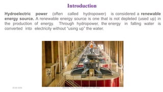 Introduction
Hydroelectric power (often called hydropower) is considered a renewable
energy source. A renewable energy source is one that is not depleted (used up) in
the production of energy. Through hydropower, the energy in falling water is
converted into electricity without “using up” the water.
20-02-2024 Manidar Thula, Associate Professor, EEE Dept.
 
