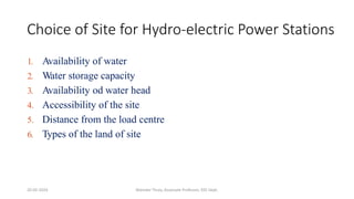Choice of Site for Hydro-electric Power Stations
1. Availability of water
2. Water storage capacity
3. Availability od water head
4. Accessibility of the site
5. Distance from the load centre
6. Types of the land of site
20-02-2024 Manidar Thula, Associate Professor, EEE Dept.
 