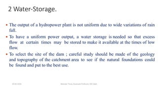 2 Water-Storage.
 The output of a hydropower plant is not uniform due to wide variations of rain
fall.
 To have a uniform power output, a water storage is needed so that excess
flow at certain times may be stored to make it available at the times of low
flow.
 To select the site of the dam ; careful study should be made of the geology
and topography of the catchment area to see if the natural foundations could
be found and put to the best use.
20-02-2024 Manidar Thula, Associate Professor, EEE Dept.
 