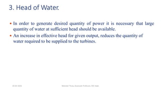 3. Head of Water.
 In order to generate desired quantity of power it is necessary that large
quantity of water at sufficient head should be available.
 An increase in effective head for given output, reduces the quantity of
water required to be supplied to the turbines.
20-02-2024 Manidar Thula, Associate Professor, EEE Dept.
 