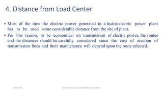 4. Distance from Load Center
 Most of the time the electric power generated in a hydro-electric power plant
has to be used some considerable distance from the site of plant.
 For this reason, to be economical on transmission of electric power, the routes
and the distances should be carefully considered since the cost of erection of
transmission lines and their maintenance will depend upon the route selected.
20-02-2024 Manidar Thula, Associate Professor, EEE Dept.
 