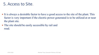 5. Access to Site.
 It is always a desirable factor to have a good access to the site of the plant. This
factor is very important if the electric power generated is to be utilized at or near
the plant site.
 The site should be easily accessible by rail and
road.
20-02-2024 Manidar Thula, Associate Professor, EEE Dept.
 