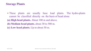 Storage Plants
 These plants are usually base load plants. The hydro-plants
cannot be classified directly on the basis of head alone
(a) High head plants. About 100 m and above.
(b) Medium head plants. about 30 to 500 m.
(c) Low head plants. Up to about 50 m.
20-02-2024 Manidar Thula, Associate Professor, EEE Dept.
 