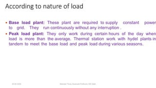 According to nature of load
 Base load plant: These plant are required to supply constant power
to grid. They run continuously without any interruption .
 Peak load plant: They only work during certain hours of the day when
load is more than the average. Thermal station work with hydel plants in
tandem to meet the base load and peak load during various seasons.
20-02-2024 Manidar Thula, Associate Professor, EEE Dept.
 