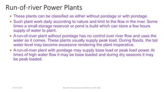Run-of-river Power Plants
 These plants can be classified as either without pondage or with pondage.
 Such plant work daily according to nature and limit to the flow in the river. Some
times a small storage reservoir or pond is build which can store a few hours
supply of water to plant.
 A run-of-river plant without pondage has no control over river flow and uses the
water as it comes. These plants usually supply peak load. During floods, the tail
water level may become excessive rendering the plant inoperative.
 A run-of-river plant with pondage may supply base load or peak load power. At
times of high water flow it may be base loaded and during dry seasons it may
be peak loaded.
20-02-2024 Manidar Thula, Associate Professor, EEE Dept.
 