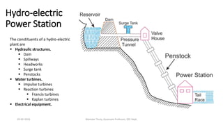 Hydro-electric
Power Station
The constituents of a hydro-electric
plant are
 Hydraulic structures.
 Dam
 Spillways
 Headworks
 Surge tank
 Penstocks
 Water turbines.
 Impulse turbines
 Reaction turbines
 Francis turbines
 Kaplan turbines
 Electrical equipment.
20-02-2024 Manidar Thula, Associate Professor, EEE Dept.
 