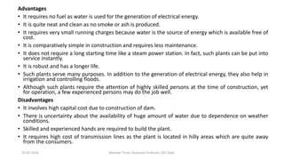 Advantages
• It requires no fuel as water is used for the generation of electrical energy.
• It is quite neat and clean as no smoke or ash is produced.
• It requires very small running charges because water is the source of energy which is available free of
cost.
• It is comparatively simple in construction and requires less maintenance.
• It does not require a long starting time like a steam power station. In fact, such plants can be put into
service instantly.
• It is robust and has a longer life.
• Such plants serve many purposes. In addition to the generation of electrical energy, they also help in
irrigation and controlling floods.
• Although such plants require the attention of highly skilled persons at the time of construction, yet
for operation, a few experienced persons may do the job well.
Disadvantages
• It involves high capital cost due to construction of dam.
• There is uncertainty about the availability of huge amount of water due to dependence on weather
conditions.
• Skilled and experienced hands are required to build the plant.
• It requires high cost of transmission lines as the plant is located in hilly areas which are quite away
from the consumers.
20-02-2024 Manidar Thula, Associate Professor, EEE Dept.
 