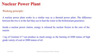 Nuclear Power Plant
Working principle :
A nuclear power plant works in a similar way as a thermal power plant. The difference
between the two is in the fuel they use to heat the water in the boiler(steam generator).
Inside a nuclear power station, energy is released by nuclear fission in the core of the
reactor.
1 kg of Uranium U235 can produce as much energy as the burning of 4500 tonnes of high
grade variety of coal or 2000 tonnes of oil.
20-02-2024 Manidar Thula, Associate Professor, EEE Dept.
 