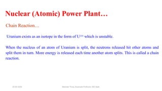 Nuclear (Atomic) Power Plant…
Chain Reaction…
Uranium exists as an isotope in the form of U235 which is unstable.
When the nucleus of an atom of Uranium is split, the neutrons released hit other atoms and
split them in turn. More energy is released each time another atom splits. This is called a chain
reaction.
20-02-2024 Manidar Thula, Associate Professor, EEE Dept.
 