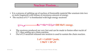 Nuclear Fission…
• It is a process of splitting up of nucleus of fissionable material like uranium into two
or more fragments with release of enormous amount of energy.
• The nucleus of U235 is bombarded with high energy neutrons
U235+0n1 Ba141+Kr92+2.50n1+200 MeV energy.
• The neutrons produced are very fast and can be made to fission other nuclei of
U235, thus setting up a chain reaction.
• Out of 2.5 neutrons released one neutron is used to sustain the chain reaction.
1 eV = 1.6X10-19 joule.
1 MeV = 106 eV
20-02-2024 Manidar Thula, Associate Professor, EEE Dept.
 