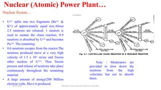 Nuclear (Atomic) Power Plant…
Nuclear fission…
• U235 splits into two fragments (Ba141 &
K92) of approximately equal size.About
2.5 neutrons are released. 1 neutron is
used to sustain the chain reaction. 0.9
neutrons is absorbed by U238 and becomes
Pu239. The remaining
• 0.6 neutrons escapes from the reactor.The
neutrons produced move at a very high
velocity of 1.5 x 107 m/sec and fission
other nucleus of U235. Thus fission
process and release of neutrons take place
continuously throughout the remaining
material.
• A large amount of energy(200 Million
electron volts, Mev) is produced.
Note : Moderators are
to the
high
provided
neutrons
velocities
them.
slow down
the
from
but not to absorb
20-02-2024 Manidar Thula, Associate Professor, EEE Dept.
 