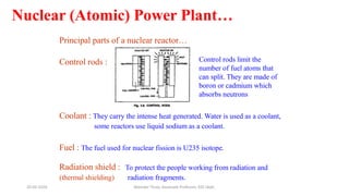 Nuclear (Atomic) Power Plant…
Principal parts of a nuclear reactor…
Control rods :
Coolant : They carry the intense heat generated. Water is used as a coolant,
some reactors use liquid sodium as a coolant.
Fuel : The fuel used for nuclear fission is U235 isotope.
Radiation shield :
(thermal shielding)
To protect the people working from radiation and
radiation fragments.
Control rods limit the
number of fuel atoms that
can split. They are made of
boron or cadmium which
absorbs neutrons
20-02-2024 Manidar Thula, Associate Professor, EEE Dept.
 