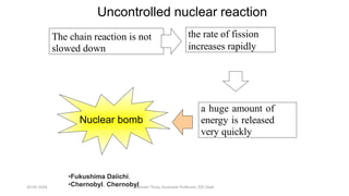 The chain reaction is not
slowed down
a huge amount of
energy is released
very quickly
the rate of fission
increases rapidly
Nuclear bomb
Uncontrolled nuclear reaction
•Fukushima Daiichi.
•Chernobyl. Chernobyl
20-02-2024 Manidar Thula, Associate Professor, EEE Dept.
 