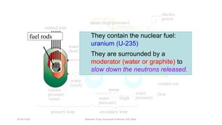 control rods
reactor
pressure
vessel
water
(cool)
water
(hot)
pump
water
pressure)
(high
water
pressure)
(low
coolant out
turbine steam (low
pressure)
steam coolant in
generator steam condenser
electric
power
steam (high pressure)
primary loop secondary loop
fuel rods They contain the nuclear fuel:
uranium (U-235)
They are surrounded by a
moderator (water or graphite) to
slow down the neutrons released.
20-02-2024 Manidar Thula, Associate Professor, EEE Dept.
 