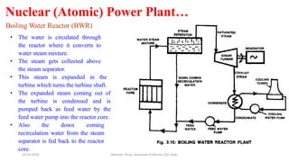 Nuclear (Atomic) Power Plant…
Boiling Water Reactor (BWR)
• The water is circulated through
the reactor where it converts to
water steam mixture.
• The steam gets collected above
the steam separator.
• This steam is expanded in the
turbine which turns the turbine shaft.
• The expanded steam coming out of
the turbine is condensed and is
pumped back as feed water by the
feed water pump into the reactor core.
• Also the down coming
recirculation water from the steam
separator is fed back to the reactor
core.
20-02-2024 Manidar Thula, Associate Professor, EEE Dept.
 
