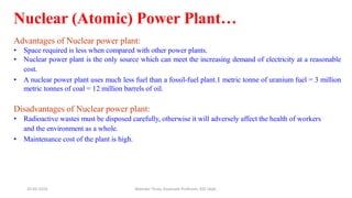 Nuclear (Atomic) Power Plant…
Advantages of Nuclear power plant:
• Space required is less when compared with other power plants.
• Nuclear power plant is the only source which can meet the increasing demand of electricity at a reasonable
cost.
• A nuclear power plant uses much less fuel than a fossil-fuel plant.1 metric tonne of uranium fuel = 3 million
metric tonnes of coal = 12 million barrels of oil.
Disadvantages of Nuclear power plant:
• Radioactive wastes must be disposed carefully, otherwise it will adversely affect the health of workers
and the environment as a whole.
• Maintenance cost of the plant is high.
20-02-2024 Manidar Thula, Associate Professor, EEE Dept.
 