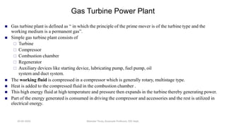  Gas turbine plant is defined as “ in which the principle of the prime mover is of the turbine type and the
working medium is a permanent gas”.
 Simple gas turbine plant consists of
 Turbine
 Compressor
 Combustion chamber
 Regenerator
 Auxiliary devices like starting device, lubricating pump, fuel pump, oil
system and duct system.
 The working fluid is compressed in a compressor which is generally rotary, multistage type.
 Heat is added to the compressed fluid in the combustion chamber .
 This high energy fluid at high temperature and pressure then expands in the turbine thereby generating power.
 Part of the energy generated is consumed in driving the compressor and accessories and the rest is utilized in
electrical energy.
Gas Turbine Power Plant
20-02-2024 Manidar Thula, Associate Professor, EEE Dept.
 