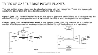 TYPES OF GAS TURBINE POWER PLANTS
The gas turbine power plants can be classified mainly into two categories. These are :open cycle
gas turbine power plant and closed cycle gas turbine power plant.
Open Cycle Gas Turbine Power Plant In this type of plant the atmospheric air is charged into the
combustor through a compressor and the exhaust of the turbine also discharge to the atmosphere.
Closed Cycle Gas Turbine Power Plant In this type of power plant, the mass of air is constant or
another suitable gas used as working medium, circulates through the cycle over and over again.
20-02-2024 Manidar Thula, Associate Professor, EEE Dept.
 