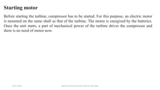 20-02-2024 Manidar Thula, Associate Professor, EEE Dept.
Starting motor
Before starting the turbine, compressor has to be started. For this purpose, an electric motor
is mounted on the same shaft as that of the turbine. The motor is energized by the batteries.
Once the unit starts, a part of mechanical power of the turbine drives the compressor and
there is no need of motor now.
 