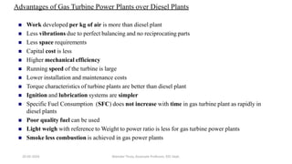 Advantages of Gas Turbine Power Plants over Diesel Plants
 Work developed per kg of air is more than diesel plant
 Less vibrations due to perfect balancing and no reciprocating parts
 Less space requirements
 Capital cost is less
 Higher mechanical efficiency
 Running speed of the turbine is large
 Lower installation and maintenance costs
 Torque characteristics of turbine plants are better than diesel plant
 Ignition and lubrication systems are simpler
 Specific Fuel Consumption (SFC) does not increase with time in gas turbine plant as rapidly in
diesel plants
 Poor quality fuel can be used
 Light weigh with reference to Weight to power ratio is less for gas turbine power plants
 Smoke less combustion is achieved in gas power plants
20-02-2024 Manidar Thula, Associate Professor, EEE Dept.
 