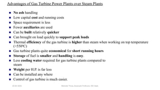 Advantages of Gas Turbine Power Plants over Steam Plants
 No ash handling
 Low capital cost and running costs
 Space requirement is less
 Fewer auxiliaries are used
 Can be built relatively quicker
 Can brought on load quickly to support peak loads
 Thermal efficiency of the gas turbine is higher than steam when working on top temperature
(>5500C)
 Gas turbine plants quite economical for short running hours
 Storage of fuel is smaller and handling is easy.
 Less cooling water required for gas turbine plants compared to
steam
 Weight per H.P. is far less
 Can be installed any where
 Control of gas turbine is much easier.
20-02-2024 Manidar Thula, Associate Professor, EEE Dept.
 