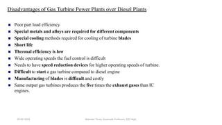 Disadvantages of Gas Turbine Power Plants over Diesel Plants
 Poor part load efficiency
 Special metals and alloys are required for different components
 Special cooling methods required for cooling of turbine blades
 Short life
 Thermal efficiency is low
 Wide operating speeds the fuel control is difficult
 Needs to have speed reduction devices for higher operating speeds of turbine.
 Difficult to start a gas turbine compared to diesel engine
 Manufacturing of blades is difficult and costly
 Same output gas turbines produces the five times the exhaust gases than IC
engines.
20-02-2024 Manidar Thula, Associate Professor, EEE Dept.
 