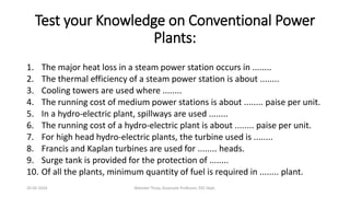 Test your Knowledge on Conventional Power
Plants:
1. The major heat loss in a steam power station occurs in ........
2. The thermal efficiency of a steam power station is about ........
3. Cooling towers are used where ........
4. The running cost of medium power stations is about ........ paise per unit.
5. In a hydro-electric plant, spillways are used ........
6. The running cost of a hydro-electric plant is about ........ paise per unit.
7. For high head hydro-electric plants, the turbine used is ........
8. Francis and Kaplan turbines are used for ........ heads.
9. Surge tank is provided for the protection of ........
10. Of all the plants, minimum quantity of fuel is required in ........ plant.
20-02-2024 Manidar Thula, Associate Professor, EEE Dept.
 