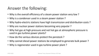 Answer the following:
• Why is the overall efficiency of a steam power station very low ?
• Why is a condenser used in a steam power station ?
• Why hydro-electric stations have high transmission and distribution costs ?
• Why are nuclear power stations becoming very popular ?
• Why hot gas at high pressure and not hot gas at atmospheric pressure is
used in gas turbine power plants?
• How do the various devices protect the penstock ?
• Why cannot diesel power stations be employed to generate bulk power ?
• Why is regenerator used in gas turbine power plant ?
20-02-2024 Manidar Thula, Associate Professor, EEE Dept.
 