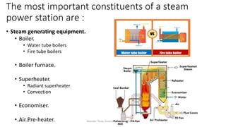 The most important constituents of a steam
power station are :
• Steam generating equipment.
• Boiler.
• Water tube boilers
• Fire tube boilers
• Boiler furnace.
• Superheater.
• Radiant superheater
• Convection
• Economiser.
• Air Pre-heater.
20-02-2024 Manidar Thula, Associate Professor, EEE Dept.
 