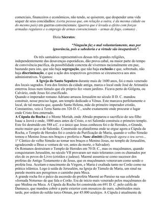 comerciais, financeiros e econômicos, não tendo, se quiserem, que despender uma vida
sequer de seus concidadãos: (certa pessoa que, em relação a outra, é da mesma cidade ou
do mesmo país) em guerras convencionais: (guerra que é levada a efeito com forças
armadas regulares e o emprego de armas convencionais – armas de fogo, comuns) .

                          Dizia Sócrates:

                                      “Ninguém faz o mal voluntariamente, mas por
                          ignorância, pois a sabedoria e a virtude são inseparáveis”.

              Os três santuários representativos dessas três grandes religiões,
independentemente das desavenças esporádicas, dão prova cabal, na maior parte do tempo
de convivência pacífica, da possibilidade concreta de vivermos racionalmente em paz,
bastando para isto, que não haja segregação, que não haja exclusão e que, sobretudo, não
haja discriminação, e que a ação dos respectivos governos se circunscreva aos atos
administrativos. Vejamos:
               A Igreja do Santo Sepulcro durante mais de 1600 anos, foi o mais venerado
dos locais sagrados. Fora dos limites da cidade antiga, marca o local onde José de Arimatéia
enterrou Jesus num túmulo que ele próprio fez «num jardim». Ficava perto do Gólgota, ou
Calvário, onde Jesus foi crucificado.
Quando o imperador romano Adriano arrasou Jerusalém no século II D. C. mandou
construir, nesse preciso lugar, um templo dedicado a Vênus. Este marcava perfeitamente o
local, de tal maneira que, quando Santa Helena, mãe do primeiro imperador cristão,
Constantino, veio à Terra Santa em 326 D. C., soube exatamente onde procurar o lugar
onde Cristo fora enterrado.
A Cúpula da Rocha é o Monte Moriah, onde Abraão preparou o sacrifício do seu filho
Isaac a Jeová e onde, 1000 anos antes de Cristo, o rei Salomão construiu o primeiro templo.
Este foi destruído em 588 a.C. e o único que Jesus conheceu foi o de Herodes, o Grande,
muito maior que o de Salomão. Construído na plataforma onde se ergue agora a Cúpula da
Rocha, o Templo de Herodes foi o cenário da Purificação de Maria, quando o velho Simeão
tomou o Menino Jesus nos braços e proferiu o Nunc dimittis (Despede agora o teu servo...
1° Cântico do velho Simeão ao tomar nos braços o Menino Jesus, no templo de Jerusalém,
agradecendo a Deus a ventura de ver, antes da morte, o Salvador).
Os Romanos destruíram o Templo de Herodes em 70 D. C., mas os muçulmanos, quando
conquistaram Jerusalém, no século VII provaram ser mais tolerantes com os chamados por
eles de os povos do Livro (cristãos e judeus). Maomé assumia-se como sucessor dos
profetas do Antigo Testamento e de Jesus, que os muçulmanos veneravam como sendo o
profeta Issa. Aceitam o nascimento da Virgem, e Maria é exaltada tanto no Corão como na
prática islâmica. Logo à saída de Jerusalém, na Igreja do Túmulo de Maria, um sinal na
parede mostra aos peregrinos o caminho para Meca.
A grande rocha foi o palco da ascensão do profeta Maomé ao Paraíso na sua celebrada
«Jornada Noturna» de que fala o Corão. Era de início mais venerado pelos muçulmanos do
que Medina ou Meca. A Cúpula da Rocha foi construída em 691 D. C. pelo califa de
Damasco, que mandou cobrir a parte exterior com mosaicos de ouro, substituídos mais
tarde, por ordem do sultão turco Otman, por 45.000 azulejos. A Cúpula é atualmente de
 