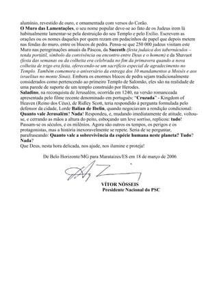 alumínio, revestido de ouro, e ornamentada com versos do Corão.
O Muro das Lamentações, o seu nome popular deve-se ao fato de os Judeus irem lá
habitualmente lamentar-se pela destruição do seu Templo e pelo Exílio. Escrevem as
orações ou os nomes daqueles por quem rezam em pedacinhos de papel que depois metem
nas fendas do muro, entre os blocos de pedra. Pensa-se que 250 000 judeus visitam este
Muro nas peregrinações anuais da Páscoa, da Succoth (festa judaica dos tabernáculos –
tenda portátil, símbolo da convivência ou encontro entre Deus e o homem) e da Shavuot
(festa das semanas ou da colheita era celebrada no fim da primavera quando a nova
colheita de trigo era feita, oferecendo-se um sacrifício especial de agradecimento no
Templo. Também comemora o aniversário da entrega dos 10 mandamentos a Moisés e aos
israelitas no monte Sinai). Embora os enormes blocos de pedra sejam tradicionalmente
considerados como pertencendo ao primeiro Templo de Salomão, eles são na realidade de
uma parede de suporte de um templo construído por Herodes.
Saladino, na reconquista de Jerusalém, ocorrida em 1240, na versão romanceada
apresentada pelo filme recente denominado em português: “Cruzada” - Kingdom of
Heaven (Reino dos Céus), de Ridley Scott, teria respondido à pergunta formulada pelo
defensor da cidade, Lorde Balian de Ibelin, quando negociavam a rendição condicional:
Quanto vale Jerusalém? Nada! Respondeu, e, mudando imediatamente de atitude, voltou-
se, e cerrando as mãos a altura do peito, esboçando um leve sorriso, replicou: tudo!
Passam-se os séculos, e os milênios. Agora são outros os tempos, os perigos e os
protagonistas, mas a história inexoravelmente se repete. Seria de se perguntar,
parafraseando: Quanto vale a sobrevivência da espécie humana neste planeta? Tudo?
Nada?
Que Deus, nesta hora delicada, nos ajude, nos ilumine e proteja!

           De Belo Horizonte/MG para Marataízes/ES em 18 de março de 2006




                                       VÍTOR NÓSSEIS
                                       Presidente Nacional do PSC
 