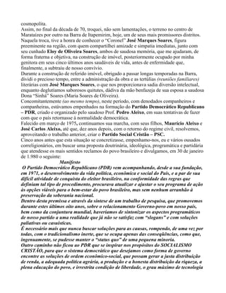 cosmopolita.
Assim, no final da década de 70, troquei, não sem lamentações, o terreno no centro de
Marataízes por outro na Barra de Itapemirim, hoje, um de seus mais promissores distritos.
Naquela troca, tive a honra de conhecer o “Coronel” José Marques Soares, figura
preeminente na região, com quem compartilhei amizade e simpatia imediatas, junto com
seu cunhado Eloy de Oliveira Soares, ambos de saudosa memória, que me ajudaram, de
forma fraterna e objetiva, na construção de imóvel, posteriormente ocupado por minha
genitora em seus cinco últimos anos saudáveis de vida, antes de enfermidade que,
finalmente, a subtraiu de nosso convívio.
Durante a construção de referido imóvel, obrigado a passar longas temporadas na Barra,
dividi o precioso tempo, entre a administração da obra e as tertúlias (reuniões familiares)
literárias com José Marques Soares, o que nos proporcionava sadia diversão intelectual,
enquanto deglutíamos saborosos quitutes, dádiva da mão benfazeja de sua esposa a saudosa
Dona “Sinhá” Soares (Maria Soares de Oliveira).
Concomitantemente (ao mesmo tempo), neste período, com denodados companheiros e
companheiras, estávamos empenhados na formação do Partido Democrático Republicano
– PDR, criado e organizado pelo saudoso Prof. Pedro Aleixo, em suas tentativas de fazer
com que o país retornasse à normalidade democrática.
Falecido em março de 1975, continuamos sua marcha, com seus filhos, Maurício Aleixo e
José Carlos Aleixo, até que, dez anos depois, com o retorno do regime civil, resolvemos,
aproveitando o trabalho anterior, criar o Partido Social Cristão – PSC.
Cinco anos antes que esta situação se concretizasse, empenhamo-nos, eu e vários ousados
correligionários, em buscar uma proposta doutrinária, ideológica, programática e partidária
que atendesse os mais sentidos reclamos do povo brasileiro e divulgamos, em 30 de janeiro
de 1.980 o seguinte:
                     Manifesto
 O Partido Democrático Republicano (PDR) vem acompanhando, desde a sua fundação,
em 1971, o desenvolvimento da vida política, econômica e social do País, e a par de sua
difícil atividade de conquista do eleitor brasileiro, na conformidade das regras que
definiam tal tipo de procedimento, procurava atualizar e ajustar o seu programa de ação
às opções viáveis para o bem-estar do povo brasileiro, mas sem nenhum arranhão à
preservação da soberania nacional.
Dentro desta premissa e através da síntese de um trabalho de pesquisa, que promovemos
durante estes últimos oito anos, sobre o relacionamento Governo-povo em nosso país,
bem como da conjuntura mundial, haveríamos de sintonizar os aspectos programáticos
de nosso partido a uma realidade que já não se satisfaz com “slogans” e com soluções
paliativas ou casuísticas.
É necessário mais que nunca buscar soluções para as causas, rompendo, de uma vez por
todas, com o tradicionalismo inerte, que se ocupa apenas das conseqüências, como que,
ingenuamente, se pudesse manter o “status quo” de uma pequena minoria.
Outro caminho não ficou ao PDR que se inspirar nos propósitos do SOCIALISMO
CRISTÃO, para que o sistema democrático que desejamos como forma de governo
encontre as soluções de ordem econômico-social, que possam gerar a justa distribuição
de renda, a adequada política agrária, a produção e a honesta distribuição da riqueza, a
plena educação do povo, e irrestrita condição de liberdade, o grau máximo de tecnologia
 
