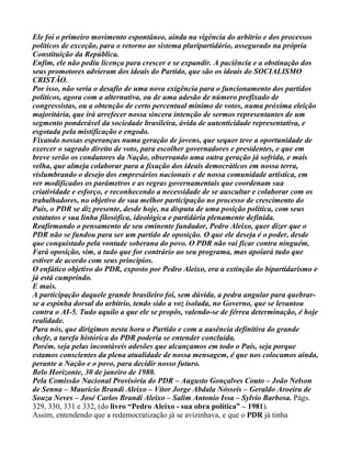 Ele foi o primeiro movimento espontâneo, ainda na vigência do arbítrio e dos processos
políticos de exceção, para o retorno ao sistema pluripartidário, assegurado na própria
Constituição da República.
Enfim, ele não pediu licença para crescer e se expandir. A paciência e a obstinação dos
seus promotores advieram dos ideais do Partido, que são os ideais do SOCIALISMO
CRISTÃO.
Por isso, não seria o desafio de uma nova exigência para o funcionamento dos partidos
políticos, agora com a alternativa, ou de uma adesão de número prefixado de
congressistas, ou a obtenção de certo percentual mínimo de votos, numa próxima eleição
majoritária, que irá arrefecer nossa sincera intenção de sermos representantes de um
segmento ponderável da sociedade brasileira, ávida de autenticidade representativa, e
esgotada pela mistificação e engodo.
Fixando nossas esperanças numa geração de jovens, que sequer teve a oportunidade de
exercer o sagrado direito de voto, para escolher governadores e presidentes, e que em
breve serão os condutores da Nação, observando uma outra geração já sofrida, e mais
velha, que almeja colaborar para a fixação dos ideais democráticos em nossa terra,
vislumbrando o desejo dos empresários nacionais e de nossa comunidade artística, em
ver modificados os parâmetros e as regras governamentais que coordenam sua
criatividade e esforço, e reconhecendo a necessidade de se auscultar e colaborar com os
trabalhadores, no objetivo de sua melhor participação no processo de crescimento do
País, o PDR se diz presente, desde hoje, na disputa de uma posição política, com seus
estatutos e sua linha filosófica, ideológica e partidária plenamente definida.
Reafirmando o pensamento de seu eminente fundador, Pedro Aleixo, quer dizer que o
PDR não se fundou para ser um partido de oposição. O que ele deseja é o poder, desde
que conquistado pela vontade soberana do povo. O PDR não vai ficar contra ninguém,
Fará oposição, sim, a tudo que for contrário ao seu programa, mas apoiará tudo que
estiver de acordo com seus princípios.
O enfático objetivo do PDR, exposto por Pedro Aleixo, era a extinção do bipartidarismo e
já está cumprindo.
E mais.
A participação daquele grande brasileiro foi, sem dúvida, a pedra angular para quebrar-
se a espinha dorsal do arbítrio, tendo sido a voz isolada, no Governo, que se levantou
contra o AI-5. Tudo aquilo a que ele se propôs, valendo-se de férrea determinação, é hoje
realidade.
Para nós, que dirigimos nesta hora o Partido e com a ausência definitiva do grande
chefe, a tarefa histórica do PDR poderia se entender concluída.
Porém, seja pelas incontáveis adesões que alcançamos em todo o País, seja porque
estamos conscientes da plena atualidade de nossa mensagem, é que nos colocamos ainda,
perante a Nação e o povo, para decidir nosso futuro.
Belo Horizonte, 30 de janeiro de 1980.
Pela Comissão Nacional Provisória do PDR – Augusto Gonçalves Couto – João Nelson
de Senna – Maurício Brandi Aleixo – Vítor Jorge Abdala Nósseis – Geraldo Aroeira de
Souza Neves – José Carlos Brandi Aleixo – Salim Antonio Issa – Sylvio Barbosa. Págs.
329, 330, 331 e 332, (do livro “Pedro Aleixo - sua obra política” – 1981).
Assim, entendendo que a redemocratização já se avizinhava, e que o PDR já tinha
 