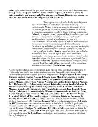 peixe, nada mais adequado do que considerarmos este animal, como símbolo desta mesma
ética, para que ela possa nortear o rumo de todos os povos, incluídos os povos do
extremo oriente, que possuem religiões, costumes e culturas diferentes dos nossos, em
direção à sua plena realização, integração e sobrevivência.

                                       “Preocupado com o desafio, lembrei-me da pessoa
                         mais eticamente bem formada que a humanidade teve
                         conhecimento. Nasceu eticamente; cresceu eticamente; viveu
                         eticamente; procedeu eticamente; exemplificou-se eticamente;
                         pregou ética; resguardou os valores éticos e morreu eticamente.
                         Cristo foi a própria, pura e completa Ética: (estudo dos juízos de
                         apreciação referentes à conduta humana, suscetível de
                         qualificação do ponto de vista do bem e do mal, seja
                         relativamente a determinada sociedade, seja de modo absoluto –
                         bom comportamento). Jesus, imagem divina no homem:
                         "prudentia: (prudência – qualidade de quem age com moderação,
                         comedimento, buscando evitar tudo que acredita ser fonte de
                         erro ou de dano), justitia: (justiça – conformidade com o direito;
                         a virtude de dar a cada um aquilo que é seu), moderatio:
                         (moderação – qualidade que consiste em evitar excessos), virtus
                         (virtude – disposição firme e constante para a prática do bem),
                         sapientia: (sabedoria – (grande conhecimento; erudição, saber,
                         ciência), disciplina: (disciplina – (regime de ordem imposta ou
                         livremente consentida)" (Carl Gustav Jung).
Assim, mesmo sabendo das controvérsias que a palavra cristã suscitava, ainda suscita e
continuarão suscitando, nos mais variados segmentos da opinião pública nacional e
internacional, publicamos com a ajuda dos companheiros: Édipo e Ronald Ázaro; Sergio
Bueno; o saudoso Geraldo Aroeira de Souza Neves; Maurício Aleixo; José Carlos
Aleixo; Eugênio Frederico Macedo Parizzi; Jorge Haddade Abrahão; Francisco
Gomes Macedo; Etiberê Zen; Antonio Nogueira dos Santos; Danilo da Silva Azevedo;
Levy Rufino da Silva; Nelson Nogueira; José Tristão Fernandes; família Schleder de
Macedo, representada pelo saudoso companheiro Antonio Fernando Schleder de
Macedo; o saudoso Herculano Martins Franco; Salim Antonio Issa; Rivailde Walcy
Ovídio; Celso Amaral; o saudoso João Milczewski; o saudoso Paulo Ladevig; Pedro
Aleixo Neto; Francisco Ribeiro de Moura; Luiz Átila de Holanda Bezerra; Mário
Evaristo de Oliveira Filho e muitos outros, o Manifesto, Estatuto e Programa do
Partido Social Cristão – PSC, no Diário Oficial da União, conforme estabelecia a lei
eleitoral e partidária, e obtivemos, do Colendo TSE, o registro provisório em 15 de maio
de 1985, data em que comemoramos anualmente a fundação do partido. Logo depois,
tivemos contato com o IFEDEC – Instituto de Formação Democrata Cristã, da Venezuela,
por seu Presidente Enrique Peres Olivares, Félix Rivera Solis – professor de formação
política do IFEDEC e com a ODCA – Organização Democrata Cristã da América, por seu
correspondente, José de Jesus Plana, que também auxiliaram nos momentos iniciais da
fundação do partido.
 