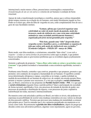 internacional e muito menos a Deus, presenciamos constrangidos a metamorfose:
(transformação de um ser em outro) e o retorno do ser humano à condição de besta
irracional.

Apesar de toda a transformação tecnológica e científica, parece que o esforço despendido
desde tempos remotos na evolução do ser humano, está sendo literalmente jogado no lixo.
Poder-se-ia dizer que, além da falta de vergonha na cara, estão completamente fora do uso e
gozo de suas faculdades mentais.

                                     “Lotman, afirma que é possível organizar uma
                        coletividade ao redor do medo (medo da punição, medo dos
                        invasores, medo da violência etc.), mas seria uma coletividade
                        animalesca: uma sociedade autenticamente humana é
                        organizada pelo freio moral garantido pela vergonha.”
                                     “Pois bem, quando uma “elite” desprovida dessa
                        vergonha exclui e humilha o povo, a coletividade se organiza do
                        jeito que sobra: pelo medo da violência de seus excluídos.”
                        (Contardo Calligaris - FOLHA SP – março de 2006).
Deste modo, sem falsa modéstia, o cristianismo, entendido “data vênia”: (com todo o
respeito – a todas as outras formas de pensamento) como aqui se propõe, é que poderá
buscar as soluções para os gravíssimos problemas que se avizinham alguns já plenamente
concretizados.
Somente a aplicação da proposta: “Ama a Deus sobre todas as coisas e ao próximo com a
ti mesmo” é que poderá reconduzir a humanidade a uma existência equilibrada, racional e
livre.
Nenhuma outra fórmula, contenha o que contiver, proponha o que propuser, prometa o que
prometer, terá condições de recuperar a humanidade do ser humano. O equilíbrio contido
nessa determinação ultrapassa o espaço, consolida-se no tempo, e ganha realidade na
medida da necessidade do ser humano de sobreviver, de cumprir sua missão perante Deus,
perante si mesmo e perante seus sucessores. É a isto que se propõe o social cristianismo,
que, no Brasil, concretiza-se nas propostas do Partido Social Cristão – PSC. E o que quer
o social cristianismo enquanto força e partido político? Quer a participação da sociedade
de forma racional, equilibrada e livre, nos processos de tomada de decisão de poder, nos
processos de produção e distribuição da riqueza, e nos processos de justa e eqüitativa
redistribuição da renda, nacional e internacionalmente.

Da maneira como está articulada a política no Brasil, em todos os níveis, não podemos ter
esperança na possibilidade de ocorrer uma mudança sistemática em seus valores na direção
da ética pessoal e pública. Teremos que provocar uma mudança de mentalidade a começar
pelo próprio povo. Fazê-lo entender que é ele o primeiro prejudicado em manterem-se as
coisas como estão. Recentemente o partido dos ditos trabalhadores, depois de pregar por
décadas contra seus adversários políticos, algumas vezes injustamente, agora no governo,
 