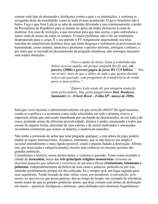 comete todo tipo de desmando e desfaçatez contra o país e as instituições, e continua se
arrogando dono da moralidade, como se nada tivesse acontecido. O povo brasileiro não é
burro. Faça o que fizer Lula já se sabe de antemão derrotado e usa criminosamente o poder
da Presidência da República para se manter no ápice da mídia eleitoreira à custa de
mentiras. Em caso de reeleição, o que torcemos para que não ocorra, o país enfrentaria a
maior onda de atraso de todos os tempos. O maior problema, não é ele ser totalmente
despreparado para o cargo. É o seu partido o PT, longamente amamentado nas tetas
murchas do materialismo dialético ateu, que tanta desgraça e sofrimento já provocaram na
humanidade, como sempre, anunciou e prometeu o paraíso terrestre, entregou o inferno, e
por mais que se esconda no descaramento da pregação mentirosa, não consegue mascarar
suas torpes intenções.

                                      “Para o andar de baixo, basta a esmolinha das
                         bolsas-isso-ou-aquilo, até porque ninguém lhe diz que, em
                         janeiro, (2006) o governo pagou de juros R$ 17,9 bilhões.” “Em
                         um só mês, mais do que o dobro de tudo o que gastou durante
                         todo o ano passado, com programas de transferência de renda
                         para os mais pobres.”.
                                      “Depois, Lula ainda diz que ninguém ainda fez
                         tanto pelos pobres. Sim, pelos paupérrimos Itaú, Bradesco,
                         Santander etc. (Clovis Rossi – Folha SP - março de 2006).


Será que viver racional e administrativamente em paz seria tão difícil? De igual maneira,
vendo-se a política e a economia como estão articuladas em todo o planeta, tem-se a
impressão nítida que está sendo manobrada por um bando de desnaturados, de um lado e de
outro, portando armas de altíssima periculosidade, alcance e poder, ameaçando a todos que
ousam de alguma forma, discordar de seus valores e de serem explorados e ameaçados.
Acreditam certamente que somos só matéria, e matéria de manobra.

Não tenho a pretensão de achar que uma pregação qualquer, a esta altura do jogo, poderá
mudar as regras internacionais. Acontece, entretanto, que se não houver um amplo e
racional entendimento o mais rápido possível, estará o planeta fadado à destruição. Afirmo
isto, por associação e categoricamente, mesmo sem conhecer os arsenais secretos das
grandes potências.
Consultemos a história, nossa mestra maior, e vejamos o passado: Tomo como exemplo a
cidade de Jerusalém, berço das três principais religiões monoteístas: (sistema ou
doutrina daqueles que admitem a existência de um único Deus) cristianismo, islamismo e
judaísmo, independentemente da beleza de suas casas e palácios, podendo-se por isto,
entender perfeitamente porque era tão cobiçada, foi e sempre será, um lugar sagrado para
seus seguidores. Tendo trocado de mão várias vezes, por paradoxal: (contradição, pelo
menos na aparência) que possa parecer, deu ao longo do tempo, um exemplo de tolerância
muito maior do que as grandes potências atuais, que hoje contam com armas de destruição
em massa – químicas, biológicas e atômicas - para defender seus interesses hegemônicos
 