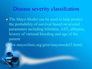 Disease severity classifcation
 The Mayo Model can be used to help predict
the probability of survival based on several
parameters including bilirubin, AST, albumin,
history of variceal bleeding and age of the
patient
(www.mayoclinic.org/girst/mayomodel3.html).
 
