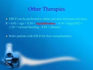 Other Therapies
 ERCP can be performed to dilate and stent dominant strictures.
R = 0.03 × age + 0.54 × loge(bilirubin) + 0.54 × loge(AST) +
1.24 × variceal bleeding - 0.84 × albumin
 Refer patients with ESLD for liver transplantation.
 