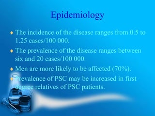 Epidemiology
 The incidence of the disease ranges from 0.5 to
1.25 cases/100 000.
 The prevalence of the disease ranges between
six and 20 cases/100 000.
 Men are more likely to be affected (70%).
 Prevalence of PSC may be increased in first
degree relatives of PSC patients.
 